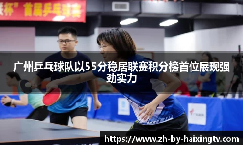 广州乒乓球队以55分稳居联赛积分榜首位展现强劲实力